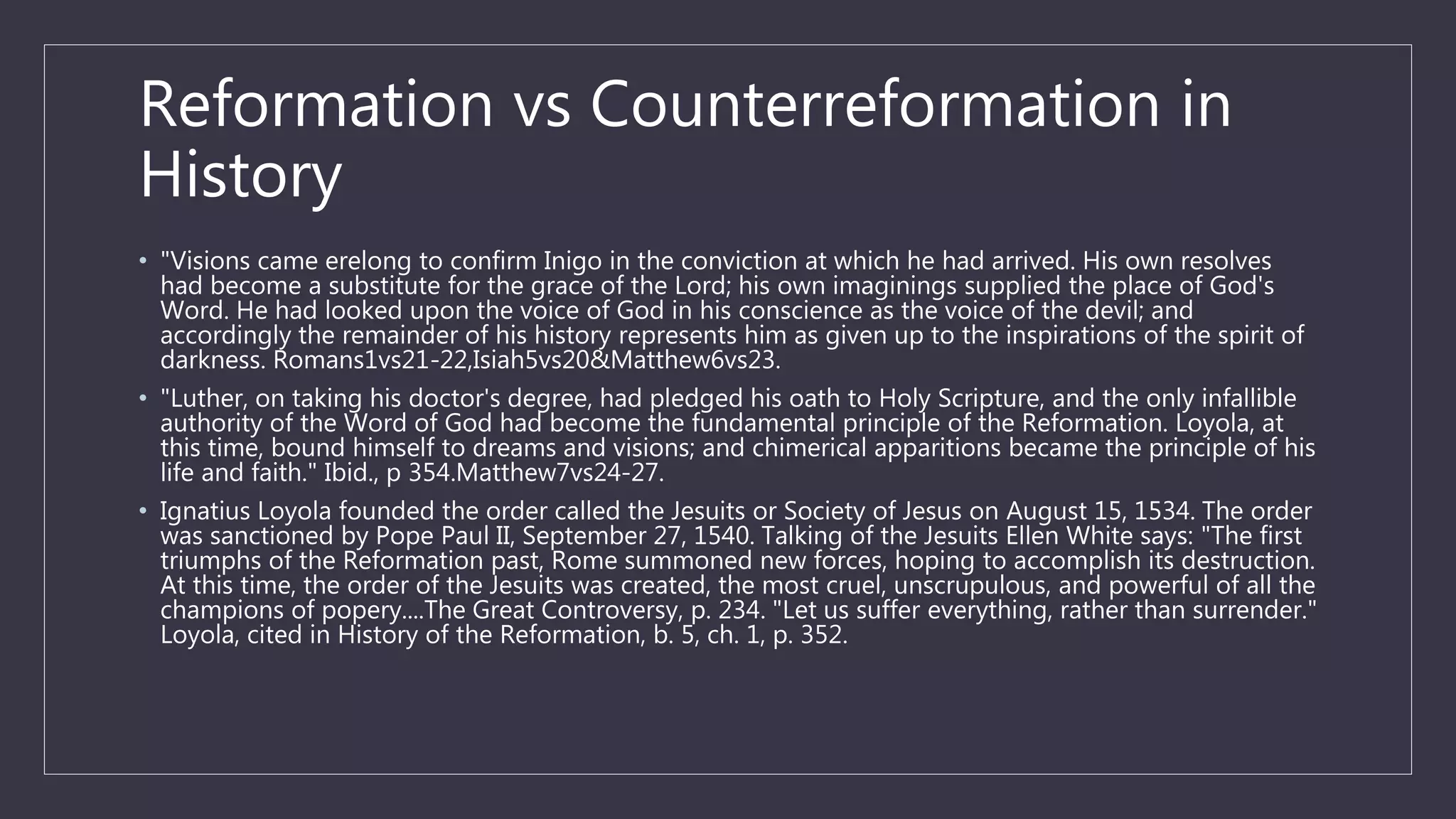 Reformation vs Counterreformation in
History
• "Visions came erelong to confirm Inigo in the conviction at which he had arrived. His own resolves
had become a substitute for the grace of the Lord; his own imaginings supplied the place of God's
Word. He had looked upon the voice of God in his conscience as the voice of the devil; and
accordingly the remainder of his history represents him as given up to the inspirations of the spirit of
darkness. Romans1vs21-22,Isiah5vs20&Matthew6vs23.
• "Luther, on taking his doctor's degree, had pledged his oath to Holy Scripture, and the only infallible
authority of the Word of God had become the fundamental principle of the Reformation. Loyola, at
this time, bound himself to dreams and visions; and chimerical apparitions became the principle of his
life and faith." Ibid., p 354.Matthew7vs24-27.
• Ignatius Loyola founded the order called the Jesuits or Society of Jesus on August 15, 1534. The order
was sanctioned by Pope Paul II, September 27, 1540. Talking of the Jesuits Ellen White says: "The first
triumphs of the Reformation past, Rome summoned new forces, hoping to accomplish its destruction.
At this time, the order of the Jesuits was created, the most cruel, unscrupulous, and powerful of all the
champions of popery....The Great Controversy, p. 234. "Let us suffer everything, rather than surrender."
Loyola, cited in History of the Reformation, b. 5, ch. 1, p. 352.
 