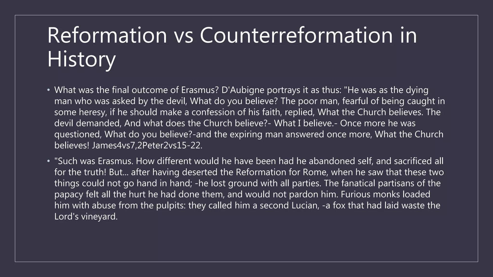 Reformation vs Counterreformation in
History
• What was the final outcome of Erasmus? D'Aubigne portrays it as thus: "He was as the dying
man who was asked by the devil, What do you believe? The poor man, fearful of being caught in
some heresy, if he should make a confession of his faith, replied, What the Church believes. The
devil demanded, And what does the Church believe?- What I believe.- Once more he was
questioned, What do you believe?-and the expiring man answered once more, What the Church
believes! James4vs7,2Peter2vs15-22.
• "Such was Erasmus. How different would he have been had he abandoned self, and sacrificed all
for the truth! But... after having deserted the Reformation for Rome, when he saw that these two
things could not go hand in hand; -he lost ground with all parties. The fanatical partisans of the
papacy felt all the hurt he had done them, and would not pardon him. Furious monks loaded
him with abuse from the pulpits: they called him a second Lucian, -a fox that had laid waste the
Lord's vineyard.
 