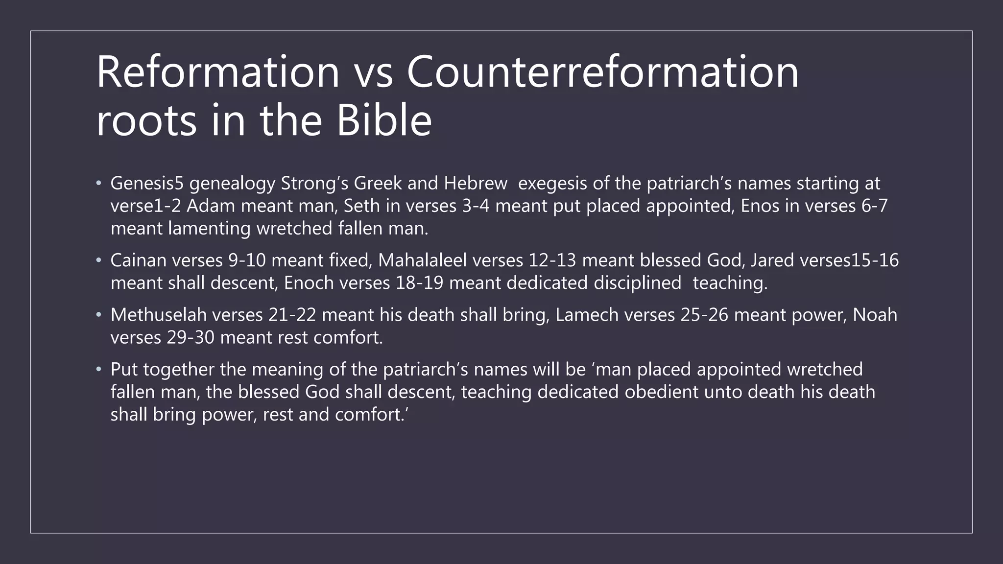 Reformation vs Counterreformation
roots in the Bible
• Genesis5 genealogy Strong’s Greek and Hebrew exegesis of the patriarch’s names starting at
verse1-2 Adam meant man, Seth in verses 3-4 meant put placed appointed, Enos in verses 6-7
meant lamenting wretched fallen man.
• Cainan verses 9-10 meant fixed, Mahalaleel verses 12-13 meant blessed God, Jared verses15-16
meant shall descent, Enoch verses 18-19 meant dedicated disciplined teaching.
• Methuselah verses 21-22 meant his death shall bring, Lamech verses 25-26 meant power, Noah
verses 29-30 meant rest comfort.
• Put together the meaning of the patriarch’s names will be ‘man placed appointed wretched
fallen man, the blessed God shall descent, teaching dedicated obedient unto death his death
shall bring power, rest and comfort.’
 