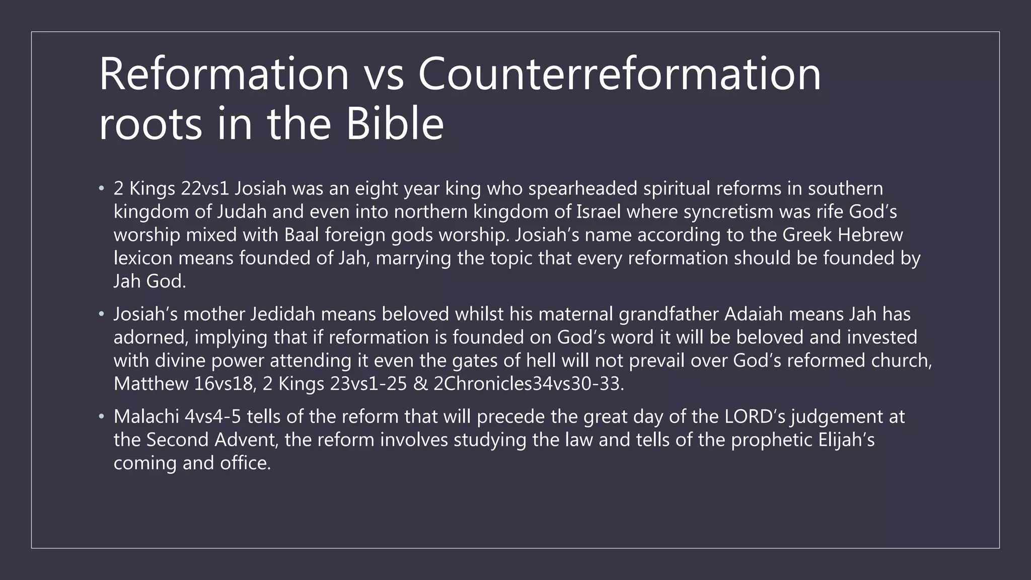 Reformation vs Counterreformation
roots in the Bible
• 2 Kings 22vs1 Josiah was an eight year king who spearheaded spiritual reforms in southern
kingdom of Judah and even into northern kingdom of Israel where syncretism was rife God’s
worship mixed with Baal foreign gods worship. Josiah’s name according to the Greek Hebrew
lexicon means founded of Jah, marrying the topic that every reformation should be founded by
Jah God.
• Josiah’s mother Jedidah means beloved whilst his maternal grandfather Adaiah means Jah has
adorned, implying that if reformation is founded on God’s word it will be beloved and invested
with divine power attending it even the gates of hell will not prevail over God’s reformed church,
Matthew 16vs18, 2 Kings 23vs1-25 & 2Chronicles34vs30-33.
• Malachi 4vs4-5 tells of the reform that will precede the great day of the LORD’s judgement at
the Second Advent, the reform involves studying the law and tells of the prophetic Elijah’s
coming and office.
 