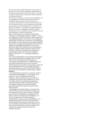 de Corte Nacional de Justicia durante el ejercicio de sus
funciones; no serán civil ni penalmente responsables por
las opiniones que emitan ni por las decisiones o actos que
realicen en el ejercicio de sus funciones, dentro y fuera de
la Asamblea Nacional.
Para iniciar causa penal en contra de una asambleísta o de
un asambleísta se requerirá autorización previa de la
Asamblea Nacional, excepto en los casos que no se
encuentren relacionados con el ejercicio de sus funciones.
Si la solicitud de la jueza o juez competente en la que pide
autorización para su enjuiciamiento no se contesta en el
plazo de treinta días, se entenderá concedida. Durante los
períodos de receso se suspenderá el decurso del plazo
mencionado. Sólo se les podrá privar de libertad en caso de
delito flagrante o sentencia ejecutoriada....”;
Que, en concordancia con el principio constitucional
invocado en el considerando anterior, el artículo 111 de la
Ley Orgánica de la Función Legislativa ratifica el goce de la
inmunidad parlamentaria a favor de las y los asambleístas,
interpretando la doctrina en el sentido que “los legisladores,
para cumplir su misión, deben gozar de completa seguridad
y para ello se les otorga ciertas prerrogativas que reciben el
nombre de inmunidades parlamentarias y cuyo fin es
librarlos de toda clase de obstáculos que las autoridades o
cualquier ciudadano pudieran oponer al ejercicio de sus
funciones y ponerlos a descubierto de todo género de
persecuciones y daños que contra ellos se pudieran
intentar.” (IZAGA P. L. S. J. Elementos de Derecho
Político);
Que, la Secretaria Relatora (e) de la Primera Sala Penal de
la Corte Nacional de Justicia, mediante oficio No. 0261-
PSP-CNJ de 25 de febrero de 2010, ha puesto en
conocimiento del Presidente de la Asamblea Nacional la
providencia de dicha Sala, por la cual se solicita la
autorización previa para iniciar la causa penal en contra del
señor Asambleísta Tito Galo Lara Yépez, dentro de la
querella presentada por el señor Oscar Herrera Gilbert; y,
En ejercicio de sus facultades constitucionales y legales,
Resuelve:
1. De conformidad a lo prescrito en el artículo 128 de la
Constitución de la República, en concordancia con el
artículo 111 de la Ley Orgánica de la Función
Legislativa, negar la autorización para el inicio de la
causa penal en contra del señor asambleísta Tito Galo
Lara Yépez, dentro de la querella presentada por el
señor Oscar Herrera Gilbert, solicitada por el doctor
Luis Moyano Alarcón, Juez Nacional, mediante
providencia de la Primera Sala de lo Penal, de 24 de
febrero de 2010.
2. Demandar de la Función Judicial, en la persona del
señor Presidente de la Corte Nacional de Justicia, para
que instruya a las Cortes, jueces, fiscales y tribunales,
que se dé estricto cumplimiento a lo dispuesto en los
artículos 128 de la Constitución de la República y 111
de la Ley Orgánica de la Función Legislativa,
respectivamente, según los cuales las asambleístas y los
asambleístas gozarán de fuero de Corte Nacional de
Justicia durante el ejercicio de sus funciones; no serán
civil ni penalmente responsables por las opiniones que
emitan ni por las decisiones o actos que realicen en el
ejercicio de sus funciones, dentro y fuera de la
Asamblea Nacional.
 