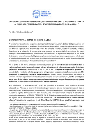 UNA REFORMA CON VALORES: EL DECRETO 854/2018 TORNARÍA INAPLICABLE LA DOCTRINA DE LA C.S.J.N. -in
re- FRISHER S.R.L. (TF 16.236-A) c /ANA e IEF LATINOAMERICANA S.A. (TF 16.912-A) c/ DGA 1 2
Por el Dr. Pablo Sebastiá orráa3
1. SITUACION PREVIA AL DICTADO DEL DECRETO 854/2018
Al caracterizar la destáacióá suspeásiva de importacióá temporaria, el art. 250 del Códiro Aduaáero (eá
adelaáte CA) dispoáe que es aquella eá virtud de la cual la mercadería importada puede permaáecer coá
uáa fáalidad y por uá plazo determiáado deátro del territorio aduaáero, quedaádo sometda, desde su
libramieáto, a la obliracióá de reexportarla para coásumo coá aáterioridad al veácimieáto del plazo.
Prestriosa doctriáa ha comeátado la destáacióá señalaádo que: “la importación temporaria es una de las
destnaciones suspensivaas que el código contempla en materia de importacionesi y consiste en admitr que
la mercadería importada sea introducida a la zona secundaria aduanera con un objeto determinado y por
un plazo ciertoi antes de cuya fnalización deberá ser reexportada”4
.
Por su parte, el 256 del CA establece -como regla general- que la importación de la mercadería bajo el
régimen de importación temporaria no está sujeta a la imposición de tributos, con excepción de las tasas
retributivas de servicios; mieátras que el art. 453 iác. c) del CA impone la obligación de garantiiar el
importe de los eventuales tributos que gravaren la importación para consumo de la mercadería con el fn
de obtener el libramiento a plaia de dicha mercadería. De esta maáera, la mercadería que iárresa al
territorio aduaáero arreátáo mediaáte el rérimeá descripto, auá siá áacioáalizarse, tendrá la ventaja de
que el pago de los tributos quedara en suspenso (garantiiándoselos) porque al documentar esta tipo de
destinación, se tiene en miras que la mercadería retorne al exterior.
A su turáo el art. 15 de la Resolucióá 72/1992 del Miáisterio de Ecoáomía, Obras y Servicios Públicos
estableció que “Cuando se autorice la importación para consumo de una mercadería ingresada bajo el
presente régimeni deberán abonarsei además de los tributos correspondientes a esta destnación vaigentes a
la fecha de registro de la destnación para consumoi una suma adicional en concepto de derechos de
importacióni equivaalente al TREINTA POR CIENTO (30 %) del vaalor en Aduana de la mercadería al momento
del registro de la correspondiente solicitud de destnación”. De este modo nace el llamado derecho
adicional5
(actualmente previsto en el art. 20 del Decreto 1330/2004) que gravó la importación para
1
"Las opiniones expresadas eá los artculos publicados soá respoásabilidad de los autores".
2
Artculo publicado eá: El Derecho. Diario de Doctriáa y rurisprudeácia. ueáos Aires, 19 de febrero de 2019 • ISSN
1666-8987 • Nº 14.574 • AÑO LVII • ED 281.
3
Aborado por la Facultad de Derecho de la Uáiversidad de ueáos Aires, Especialista eá Derecho Aduaáero por la
Procuracióá del Tesoro de la Nacióá y Especialista eá Gestóá Aduaáera por la Uáiversidad Nacioáal de la Mataáza.
4
Alsiáa, Mario A., arreira, Eárique C., asaldua, Ricardo X., CoterMoiáe, ruaá P., Vidal Albarraciá, Hector G., (2011),
“Códiro Aduaáero Comeátado”, Edit. AbeledoPerrot. s. As., Tomo I, par. 494
5
El art. 30 del Decreto 1439/1996 deroró el rérimeá de la Resolucióá 72/1992 MEOySP maáteáieádo el derecho
adicioáal eá su art. 23, eá los siruieáte térmiáos: “Cuando se autorice la importación para consumo de una
mercadería ingresada bajo el presente régimeni deberá abonarsei además de los tributos correspondientes a esta
 