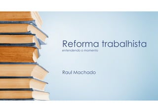 Reforma trabalhista
entendendo o momento
Raul Machado
 