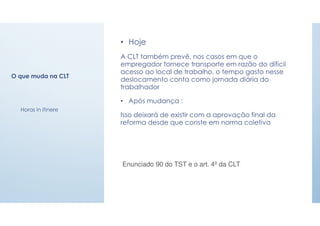 O que muda na CLT
• Hoje
A CLT também prevê, nos casos em que o
empregador fornece transporte em razão do díficil
acesso ao local de trabalho, o tempo gasto nesse
deslocamento conta como jornada diária do
trabalhador
• Após mudança :
Isso deixará de existir com a aprovação final da
reforma desde que conste em norma coletiva
Enunciado 90 do TST e o art. 4º da CLT
Horas in itinere
 
