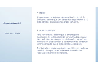O que muda na CLT
• Hoje
Atualmente, as férias podem ser tiradas em dois
períodos, desde que um deles não seja inferior a 10
dias corridos para alguns cargos (art. 62 ) .
• Após mudança :
Pelo novo texto, desde que o empregado
concorde, as férias poderão ser usufruídas em até
três períodos, sendo que um deles não poderá ser
inferior a 14 dias corridos e os demais não poderão
ser menores do que 5 dias corridos, cada um.
Também fica vedado o início das férias no período
de dois dias que antecede feriado ou dia de
repouso semanal remunerado.
Férias em 3 etapas
 