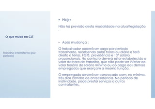 O que muda na CLT
• Hoje
Não há previsão desta modalidade na atual legislação
.
• Após mudança :
O trabalhador poderá ser pago por período
trabalhado, recebendo pelas horas ou diária e terá
direito a férias, FGTS, previdência e 13º salário
proporcionais. No contrato deverá estar estabelecido o
valor da hora de trabalho, que não pode ser inferior ao
valor horário do salário mínimo ou ao pago aos demais
empregados que exerçam a mesma função.
O empregado deverá ser convocado com, no mínimo,
três dias corridos de antecedência. No período de
inatividade, pode prestar serviços a outros
contratantes.
Trabalho intermitente (por
período)
 