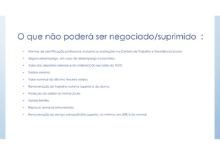 O que não poderá ser negociado/suprimido :
• Normas de identificação profissional, inclusive as anotações na Carteira de Trabalho e Previdência Social;
• Seguro-desemprego, em caso de desemprego involuntário;
• Valor dos depósitos mensais e da indenização rescisória do FGTS;
• Salário-mínimo;
• Valor nominal do décimo terceiro salário;
• Remuneração do trabalho noturno superior à do diurno;
• Proteção do salário na forma da lei;
• Salário-família;
• Repouso semanal remunerado;
• Remuneração do serviço extraordinário superior, no mínimo, em 50% à do normal;
 