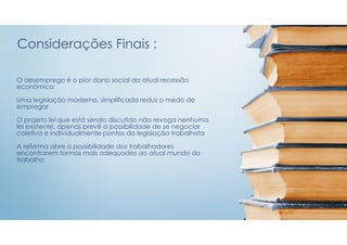 O desemprego é o pior dano social da atual recessão
econômica
Uma legislação moderna, simplificada reduz o medo de
empregar
O projeto lei que está sendo discutido não revoga nenhuma
lei existente, apenas prevê a possibilidade de se negociar
coletiva e individualmente pontos da legislação trabalhista
A reforma abre a possibilidade dos trabalhadores
encontrarem formas mais adequadas ao atual mundo do
trabalho
Considerações Finais :
 