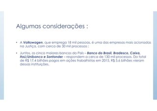 Algumas considerações :
• A Volkswagen, que emprega 18 mil pessoas, é uma das empresas mais acionadas
na Justiça, com cerca de 30 mil processos ;
• Juntos, os cinco maiores bancos do País – Banco do Brasil, Bradesco, Caixa,
Itaú/Unibanco e Santander – respondem a cerca de 130 mil processos. Do total
de R$ 17,4 bilhões pagos em ações trabalhistas em 2015, R$ 5,6 bilhões vieram
dessas instituições.
 
