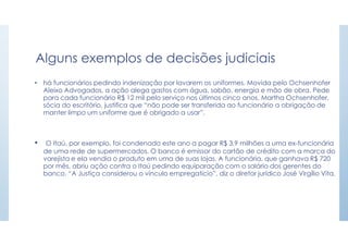 Alguns exemplos de decisões judiciais
• há funcionários pedindo indenização por lavarem os uniformes. Movida pelo Ochsenhofer
Aleixo Advogados, a ação alega gastos com água, sabão, energia e mão de obra. Pede
para cada funcionário R$ 12 mil pelo serviço nos últimos cinco anos. Martha Ochsenhofer,
sócia do escritório, justifica que “não pode ser transferida ao funcionário a obrigação de
manter limpo um uniforme que é obrigado a usar”.
• O Itaú, por exemplo, foi condenado este ano a pagar R$ 3,9 milhões a uma ex-funcionária
de uma rede de supermercados. O banco é emissor do cartão de crédito com a marca do
varejista e ela vendia o produto em uma de suas lojas. A funcionária, que ganhava R$ 720
por mês, abriu ação contra o Itaú pedindo equiparação com o salário dos gerentes do
banco. “A Justiça considerou o vínculo empregatício”, diz o diretor jurídico José Virgílio Vita.
 