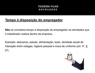 Tempo à disposição do empregador
Não se considera tempo à disposição do empregador as atividades que
o trabalhador realiza dentro da empresa.
Exemplo: descanso, estudo, alimentação, lazer, atividade social de
interação entre colegas, higiene pessoal e troca de uniforme (art. 4º, §
2º).
TEIXEIRA FILHO
A D V O G A D O S
 