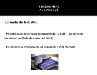 Jornada de trabalho
- Possibilidade de jornada de trabalho de 12 x 36 – 12 horas de
trabalho com 36 de descaso (art. 59-A).
- Permanece a limitação em 44 semanais e 220 mensais.
TEIXEIRA FILHO
A D V O G A D O S
 