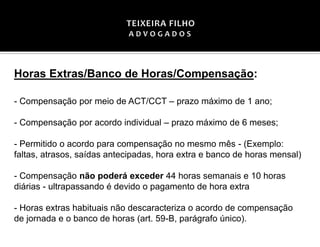 Horas Extras/Banco de Horas/Compensação:
- Compensação por meio de ACT/CCT – prazo máximo de 1 ano;
- Compensação por acordo individual – prazo máximo de 6 meses;
- Permitido o acordo para compensação no mesmo mês - (Exemplo:
faltas, atrasos, saídas antecipadas, hora extra e banco de horas mensal)
- Compensação não poderá exceder 44 horas semanais e 10 horas
diárias - ultrapassando é devido o pagamento de hora extra
- Horas extras habituais não descaracteriza o acordo de compensação
de jornada e o banco de horas (art. 59-B, parágrafo único).
 