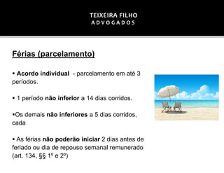 Férias (parcelamento)
▪ Acordo individual - parcelamento em até 3
períodos.
▪ 1 período não inferior a 14 dias corridos.
▪Os demais não inferiores a 5 dias corridos,
cada
▪ As férias não poderão iniciar 2 dias antes de
feriado ou dia de repouso semanal remunerado
(art. 134, §§ 1º e 2º)
TEIXEIRA FILHO
A D V O G A D O S
 