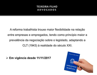 A reforma trabalhista trouxe maior flexibilidade na relação
entre empresas e empregados, tendo como princípio maior a
prevalência da negociação sobre o legislado, adaptando a
CLT (1943) à realidade do século XXI.
➢ Em vigência desde 11/11/2017
TEIXEIRA FILHO
A D V O G A D O S
 