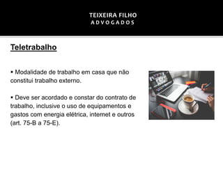 Teletrabalho
▪ Modalidade de trabalho em casa que não
constitui trabalho externo.
▪ Deve ser acordado e constar do contrato de
trabalho, inclusive o uso de equipamentos e
gastos com energia elétrica, internet e outros
(art. 75-B a 75-E).
TEIXEIRA FILHO
A D V O G A D O S
 