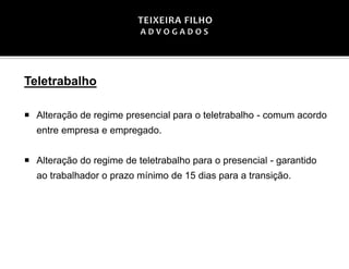 Teletrabalho
 Alteração de regime presencial para o teletrabalho - comum acordo
entre empresa e empregado.
 Alteração do regime de teletrabalho para o presencial - garantido
ao trabalhador o prazo mínimo de 15 dias para a transição.
 