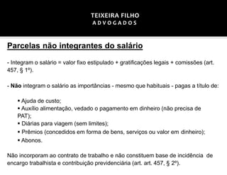 Parcelas não integrantes do salário
- Integram o salário = valor fixo estipulado + gratificações legais + comissões (art.
457, § 1º).
- Não integram o salário as importâncias - mesmo que habituais - pagas a título de:
▪ Ajuda de custo;
▪ Auxílio alimentação, vedado o pagamento em dinheiro (não precisa de
PAT);
▪ Diárias para viagem (sem limites);
▪ Prêmios (concedidos em forma de bens, serviços ou valor em dinheiro);
▪ Abonos.
Não incorporam ao contrato de trabalho e não constituem base de incidência de
encargo trabalhista e contribuição previdenciária (art. art. 457, § 2º).
TEIXEIRA FILHO
A D V O G A D O S
 