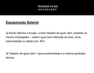 Equiparação Salarial
 Sendo idêntica a função, a todo trabalho de igual valor, prestado ao
mesmo empregador – salário igual (sem distinção de sexo, etnia,
nacionalidade ou idade) (art. 461).
 Trabalho de igual valor = igual produtividade e a mesma perfeição
técnica.
TEIXEIRA FILHO
A D V O G A D O S
 