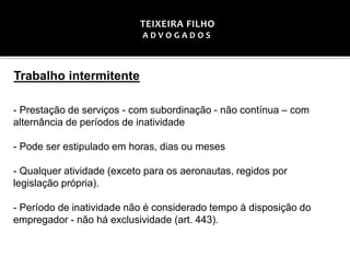 Trabalho intermitente
- Prestação de serviços - com subordinação - não contínua – com
alternância de períodos de inatividade
- Pode ser estipulado em horas, dias ou meses
- Qualquer atividade (exceto para os aeronautas, regidos por
legislação própria).
- Período de inatividade não é considerado tempo à disposição do
empregador - não há exclusividade (art. 443).
TEIXEIRA FILHO
A D V O G A D O S
 