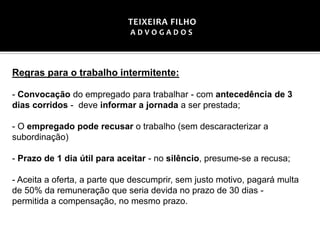 Regras para o trabalho intermitente:
- Convocação do empregado para trabalhar - com antecedência de 3
dias corridos - deve informar a jornada a ser prestada;
- O empregado pode recusar o trabalho (sem descaracterizar a
subordinação)
- Prazo de 1 dia útil para aceitar - no silêncio, presume-se a recusa;
- Aceita a oferta, a parte que descumprir, sem justo motivo, pagará multa
de 50% da remuneração que seria devida no prazo de 30 dias -
permitida a compensação, no mesmo prazo.
TEIXEIRA FILHO
A D V O G A D O S
 