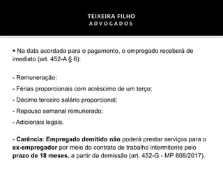 ▪ Na data acordada para o pagamento, o empregado receberá de
imediato (art. 452-A § 6):
- Remuneração;
- Férias proporcionais com acréscimo de um terço;
- Décimo terceiro salário proporcional;
- Repouso semanal remunerado;
- Adicionais legais.
- Carência: Empregado demitido não poderá prestar serviços para o
ex-empregador por meio do contrato de trabalho intermitente pelo
prazo de 18 meses, a partir da demissão (art. 452-G - MP 808/2017).
 