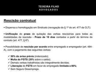 Rescisão contratual
▪ Dispensa a homologação em Sindicato (revogação do § 1º do art. 477 da CLT);
▪ Unificação do prazo de quitação das verbas rescisórias para todas as
modalidades de rescisão - Prazo de 10 dias contados a partir do término do
contrato (art. 477, § 6º).
▪ Possibilidade de rescisão por acordo entre empregado e empregador (art. 484-
A), com o pagamento das seguintes verbas:
✓ 50% do aviso prévio (indenizado);
✓ Multa do FGTS (20% sobre o saldo);
✓ Demais verbas trabalhistas são integralmente devidas;
✓ Liberação do FGTS em favor do empregado limitada a 80%;
✓ Sem Seguro Desemprego.
TEIXEIRA FILHO
A D V O G A D O S
 