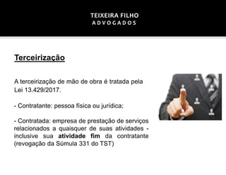 Terceirização
A terceirização de mão de obra é tratada pela
Lei 13.429/2017.
- Contratante: pessoa física ou jurídica;
- Contratada: empresa de prestação de serviços
relacionados a quaisquer de suas atividades -
inclusive sua atividade fim da contratante
(revogação da Súmula 331 do TST)
TEIXEIRA FILHO
A D V O G A D O S
 