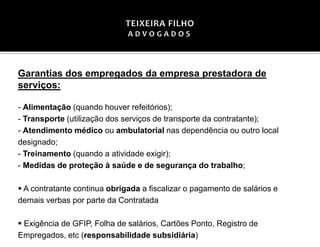 Garantias dos empregados da empresa prestadora de
serviços:
- Alimentação (quando houver refeitórios);
- Transporte (utilização dos serviços de transporte da contratante);
- Atendimento médico ou ambulatorial nas dependência ou outro local
designado;
- Treinamento (quando a atividade exigir);
- Medidas de proteção à saúde e de segurança do trabalho;
▪ A contratante continua obrigada a fiscalizar o pagamento de salários e
demais verbas por parte da Contratada
▪ Exigência de GFIP, Folha de salários, Cartões Ponto, Registro de
Empregados, etc (responsabilidade subsidiária)
 