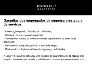 Garantias dos empregados da empresa prestadora
de serviços
- Alimentação quando oferecida em refeitórios;
- Utilização dos serviços de transporte;
- Atendimento médico ou ambulatorial nas dependência ou outro local
designado;
- Treinamento adequado, quando a atividade exigir;
- Medidas de proteção à saúde e de segurança do trabalho;
A Lei nº 13.467/2013 estipulou uma espécie de quarentena de 18 meses para
impedir que a empresa demita o trabalhador e recontrate-o como terceirizado
TEIXEIRA FILHO
A D V O G A D O S
 