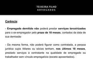 Carência:
- Empregado demitido não poderá prestar serviços terceirizados
para o ex-empregador pelo prazo de 18 meses, contados da data de
sua demissão
- Da mesma forma, não poderá figurar como contratada, a pessoa
jurídica cujos titilares ou sócios tenham, nos últimos 18 meses,
prestado serviços à contratante na qualidade de empregado ou
trabalhador sem vínculo empregatício (exceto aposentados).
 