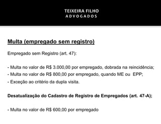 Multa (empregado sem registro)
Empregado sem Registro (art. 47):
- Multa no valor de R$ 3.000,00 por empregado, dobrada na reincidência;
- Multa no valor de R$ 800,00 por empregado, quando ME ou EPP;
- Exceção ao critério da dupla visita.
Desatualização do Cadastro de Registro de Empregados (art. 47-A);
- Multa no valor de R$ 600,00 por empregado
TEIXEIRA FILHO
A D V O G A D O S
 