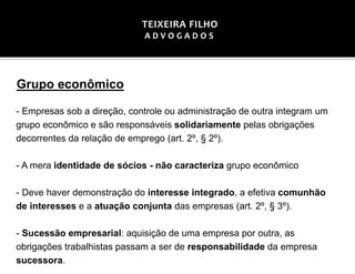 Grupo econômico
- Empresas sob a direção, controle ou administração de outra integram um
grupo econômico e são responsáveis solidariamente pelas obrigações
decorrentes da relação de emprego (art. 2º, § 2º).
- A mera identidade de sócios - não caracteriza grupo econômico
- Deve haver demonstração do interesse integrado, a efetiva comunhão
de interesses e a atuação conjunta das empresas (art. 2º, § 3º).
- Sucessão empresarial: aquisição de uma empresa por outra, as
obrigações trabalhistas passam a ser de responsabilidade da empresa
sucessora.
TEIXEIRA FILHO
A D V O G A D O S
 