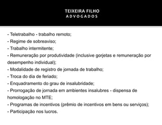 - Teletrabalho - trabalho remoto;
- Regime de sobreaviso;
- Trabalho intermitente;
- Remuneração por produtividade (inclusive gorjetas e remuneração por
desempenho individual);
- Modalidade de registro de jornada de trabalho;
- Troca do dia de feriado;
- Enquadramento do grau de insalubridade;
- Prorrogação de jornada em ambientes insalubres - dispensa de
homologação no MTE;
- Programas de incentivos (prêmio de incentivos em bens ou serviços);
- Participação nos lucros.
TEIXEIRA FILHO
A D V O G A D O S
 