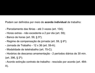 Podem ser definidos por meio de acordo individual de trabalho:
- Parcelamento das férias - até 3 vezes (art. 134);
- Horas extras - não excedente a 2 por dia (art. 59);
- Banco de horas (art. 59, § 5º);
- Regime de compensação de jornada (art. 59, § 6º);
- Jornada de Trabalho - 12 x 36 (art. 59-A);
- Modalidade de teletrabalho (art. 75-C);
- Horários de descanso amamentação - 2 períodos diários de 30 min.
(art. 396, § 2º);
- Acordo extinção contrato de trabalho - rescisão por acordo (art. 484-
A).
 
