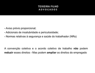 - Aviso prévio proporcional;
- Adicionais de insalubridade e periculosidade;
- Normas relativas à segurança e saúde do trabalhador (NRs)
A convenção coletiva e o acordo coletivo de trabalho não podem
reduzir esses direitos - Mas podem ampliar os direitos do empregado
TEIXEIRA FILHO
A D V O G A D O S
 