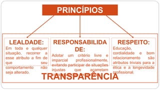 TRANSPARÊNCIA
PRINCÍPIOS
ÉTICOS
RESPONSABILIDA
DE:
Adotar um critério livre e
imparcial profissionalmente,
evitando participar de situações
injustas que acarretam
consequências irreparáveis.
LEALDADE:
Em toda e qualquer
situação, recorrer a
esse atributo a fim de
que seu
comportamento não
seja alterado.
RESPEITO:
Educação,
cordialidade e bom
relacionamento são
atributos triviais para a
ética e a longevidade
profissional.
 