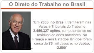 O Direto do Trabalho no Brasil
“Em 2003, no Brasil, tramitaram nas
Varas e Tribunais do Trabalho
2.456.327 ações, computando-se os
resíduos de anos anteriores. Na
França e nos Estados Unidos foram
cerca de 75 mil casos e, no Japão,
2.500”José Pastore
 