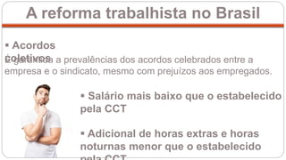 A reforma trabalhista no Brasil
 Acordos
coletivos
 Salário mais baixo que o estabelecido
pela CCT
 Adicional de horas extras e horas
noturnas menor que o estabelecido
É garantida a prevalências dos acordos celebrados entre a
empresa e o sindicato, mesmo com prejuízos aos empregados.
 