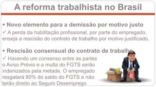 A reforma trabalhista no Brasil
 Novo elemento para a demissão por motivo justo
 A perda da habilitação profissional, por parte do empregado,
enseja a rescisão do contrato de trabalho por motivo justificado.
 Havendo um consenso entre as partes,
o Aviso Prévio e a multa do FGTS serão
indenizados pela metade. O empregado
resgatará 80% do saldo do FGTS e não
terão direito ao Seguro Desemprego.
 Rescisão consensual do contrato de trabalho
 