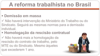 A reforma trabalhista no Brasil
 Demissão em massa
 Não haverá intervenção do Ministério do Trabalho ou do
Sindicato. Seguirá as mesmas normas para a demissão
individual.
 Não haverá mais a homologação da
rescisão do contrato de trabalho, pelo
MTE ou do Sindicato. Mesmo àqueles
que excederem 1 ano.
 Homologação da rescisão contratual
 