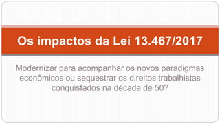 Os impactos da Lei 13.467/2017
Modernizar para acompanhar os novos paradigmas
econômicos ou sequestrar os direitos trabalhistas
conquistados na década de 50?
 