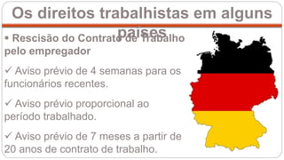 Os direitos trabalhistas em alguns
países Rescisão do Contrato de Trabalho
pelo empregador
 Aviso prévio de 4 semanas para os
funcionários recentes.
 Aviso prévio proporcional ao
período trabalhado.
 Aviso prévio de 7 meses a partir de
20 anos de contrato de trabalho.
 
