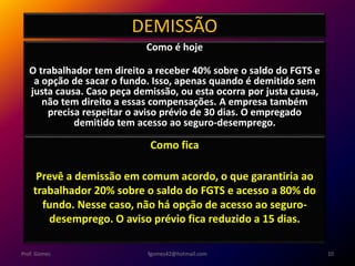 DEMISSÃO
Como é hoje
O trabalhador tem direito a receber 40% sobre o saldo do FGTS e
a opção de sacar o fundo. Isso, apenas quando é demitido sem
justa causa. Caso peça demissão, ou esta ocorra por justa causa,
não tem direito a essas compensações. A empresa também
precisa respeitar o aviso prévio de 30 dias. O empregado
demitido tem acesso ao seguro-desemprego.
fgomes42@hotmail.com 10Prof. Gomes
Como fica
Prevê a demissão em comum acordo, o que garantiria ao
trabalhador 20% sobre o saldo do FGTS e acesso a 80% do
fundo. Nesse caso, não há opção de acesso ao seguro-
desemprego. O aviso prévio fica reduzido a 15 dias.
 