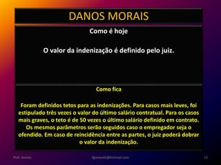 DANOS MORAIS
Como é hoje
O valor da indenização é definido pelo juiz.
fgomes42@hotmail.com 12Prof. Gomes
Como fica
Foram definidos tetos para as indenizações. Para casos mais leves, foi
estipulado três vezes o valor do último salário contratual. Para os casos
mais graves, o teto é de 50 vezes o último salário definido em contrato.
Os mesmos parâmetros serão seguidos caso o empregador seja o
ofendido. Em caso de reincidência entre as partes, o juiz poderá dobrar
o valor da indenização.
 