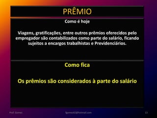 PRÊMIO
Como é hoje
Viagens, gratificações, entre outros prêmios oferecidos pelo
empregador são contabilizados como parte do salário, ficando
sujeitos a encargos trabalhistas e Previdenciários.
fgomes42@hotmail.com 13Prof. Gomes
Como fica
Os prêmios são considerados à parte do salário
 