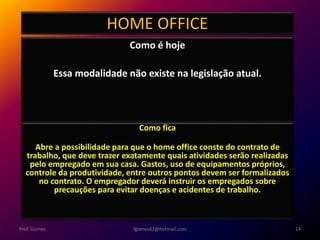 HOME OFFICE
Como é hoje
Essa modalidade não existe na legislação atual.
fgomes42@hotmail.com 14Prof. Gomes
Como fica
Abre a possibilidade para que o home office conste do contrato de
trabalho, que deve trazer exatamente quais atividades serão realizadas
pelo empregado em sua casa. Gastos, uso de equipamentos próprios,
controle da produtividade, entre outros pontos devem ser formalizados
no contrato. O empregador deverá instruir os empregados sobre
precauções para evitar doenças e acidentes de trabalho.
 
