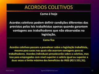 ACORDOS COLETIVOS
Como é hoje
Acordos coletivos podem definir condições diferentes das
previstas pelas leis trabalhistas apenas quando garantem
vantagens aos trabalhadores que não observadas na
legislação.
fgomes42@hotmail.com 15Prof. Gomes
Como fica
Acordos coletivos passam a prevalecer sobre a legislação trabalhista,
mesmo para casos nos quais não ocorram vantagens para os
trabalhadores. Acordos individuais prevalecerão sobre o coletivo, mas
isso para empregados com nível superior e salário igual ou superior a
duas vezes o limite máximo dos benefícios do INSS (R$ 5.531,31).
 