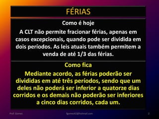 FÉRIAS
Como é hoje
A CLT não permite fracionar férias, apenas em
casos excepcionais, quando pode ser dividida em
dois períodos. As leis atuais também permitem a
venda de até 1/3 das férias.
fgomes42@hotmail.com 2Prof. Gomes
Como fica
Mediante acordo, as férias poderão ser
divididas em até três períodos, sendo que um
deles não poderá ser inferior a quatorze dias
corridos e os demais não poderão ser inferiores
a cinco dias corridos, cada um.
 