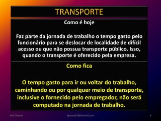 TRANSPORTE
Como é hoje
Faz parte da jornada de trabalho o tempo gasto pelo
funcionário para se deslocar de localidade de difícil
acesso ou que não possua transporte público. Isso,
quando o transporte é oferecido pela empresa.
fgomes42@hotmail.com 6Prof. Gomes
Como fica
O tempo gasto para ir ou voltar do trabalho,
caminhando ou por qualquer meio de transporte,
inclusive o fornecido pelo empregador, não será
computado na jornada de trabalho.
 